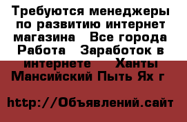 Требуются менеджеры по развитию интернет-магазина - Все города Работа » Заработок в интернете   . Ханты-Мансийский,Пыть-Ях г.